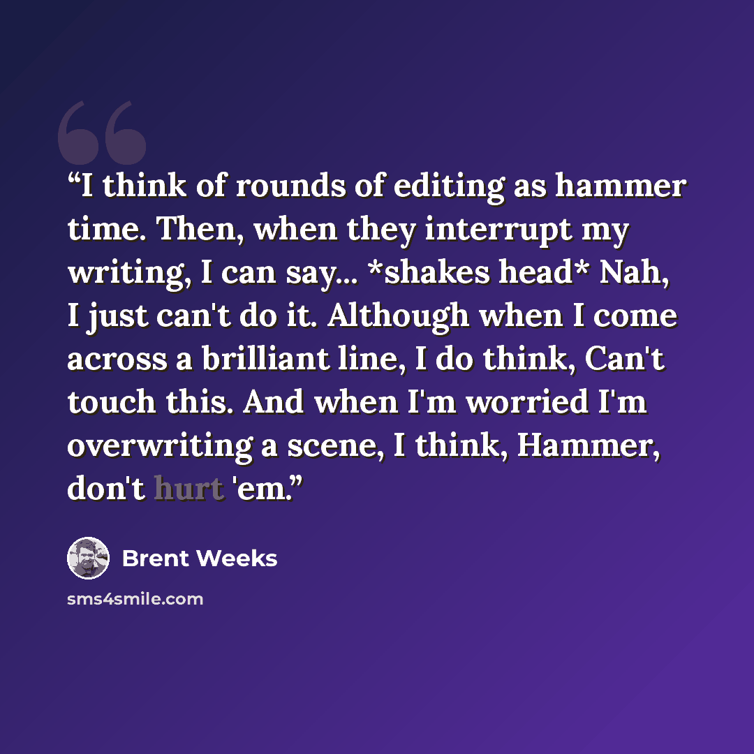 “I think of rounds of editing as hammer time. Then, when they interrupt my writing, I can say... *shakes head* Nah, I just can't do it. Although when I come across a brilliant line, I do think, Can't touch this. And when I'm worried I'm overwriting a scene, I think, Hammer, don't hurt 'em.” quote by Brent Weeks