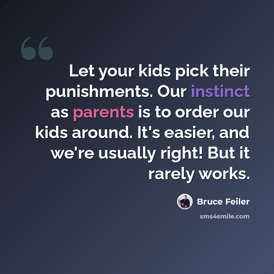 “Let your kids pick their punishments. Our instinct as parents is to order our kids around. It's easier, and we're usually right! But it rarely works.” quote by Bruce Feiler