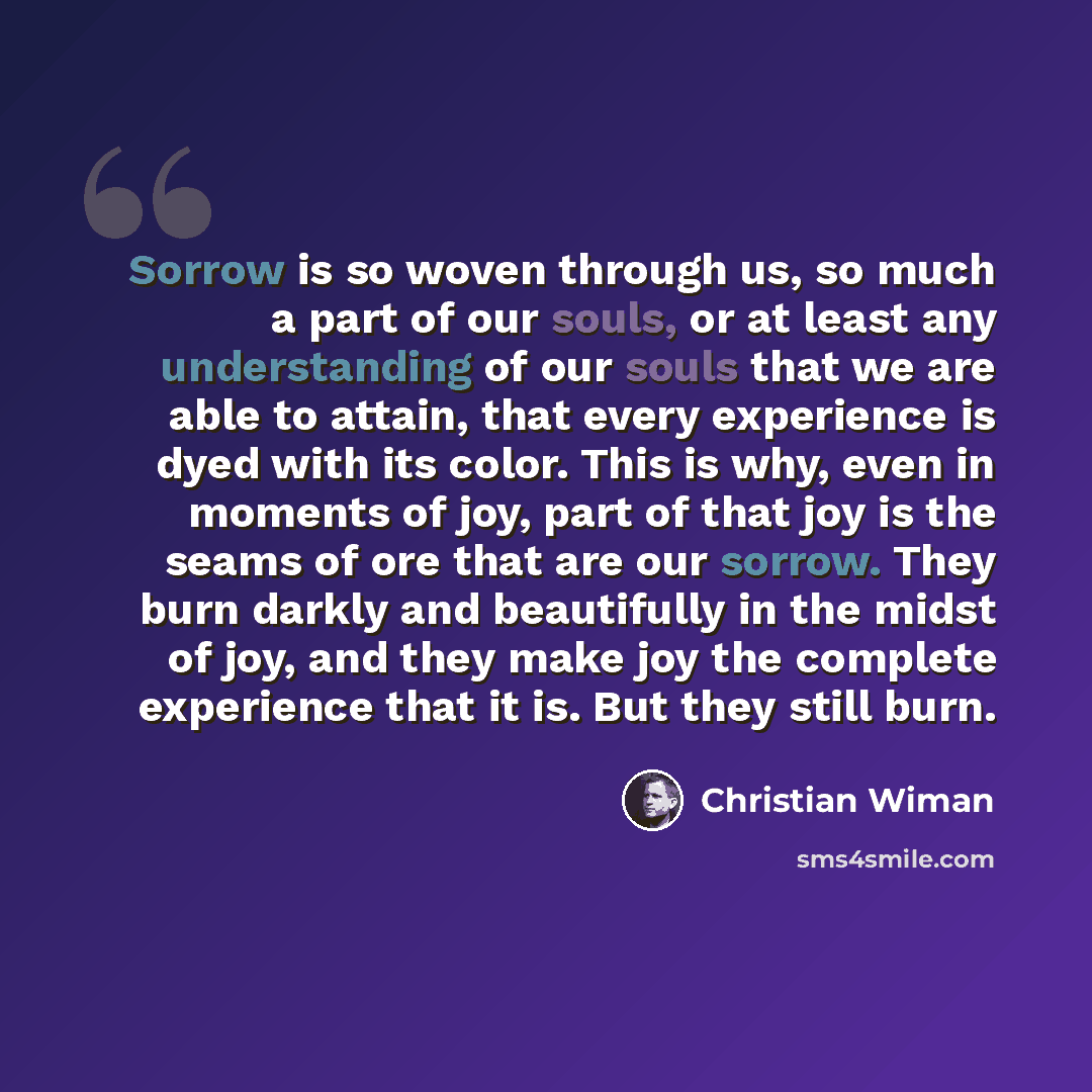 “Sorrow is so woven through us, so much a part of our souls, or at least any understanding of our souls that we are able to attain, that every experience is dyed with its color. This is why, even in moments of joy, part of that joy is the seams of ore that are our sorrow. They burn darkly and…” quote by Christian Wiman
