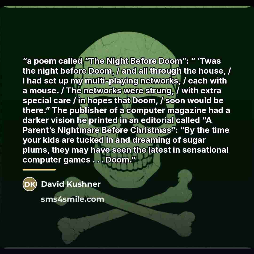 “a poem called “The Night Before Doom”: “ ’Twas the night before Doom, / and all through the house, / I had set up my multi-playing networks, / each with a mouse. / The networks were strung, / with extra special care / in hopes that Doom, / soon would be there.” The publisher of a computer magazine…” quote by David Kushner