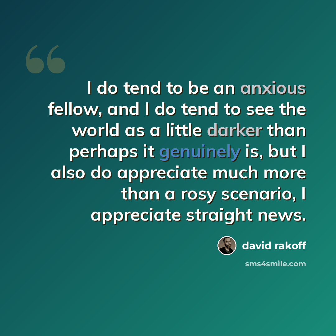 “I do tend to be an anxious fellow, and I do tend to see the world as a little darker than perhaps it genuinely is, but I also do appreciate much more than a rosy scenario, I appreciate straight news.” quote by David Rakoff