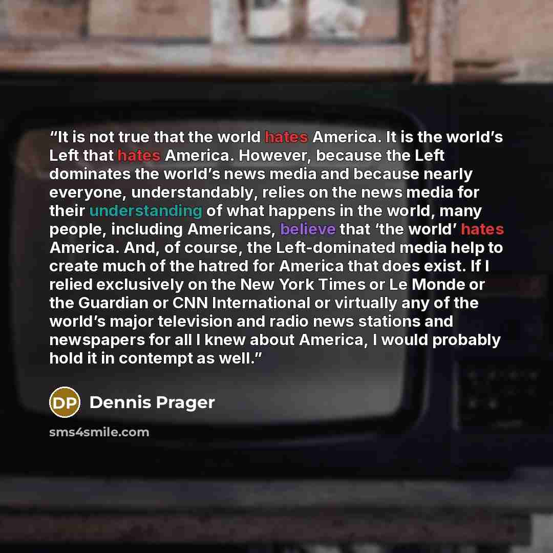 “It is not true that the world hates America. It is the world’s Left that hates America. However, because the Left dominates the world’s news media and because nearly everyone, understandably, relies on the news media for their understanding of what happens in the world, many people, including…” quote by Dennis Prager