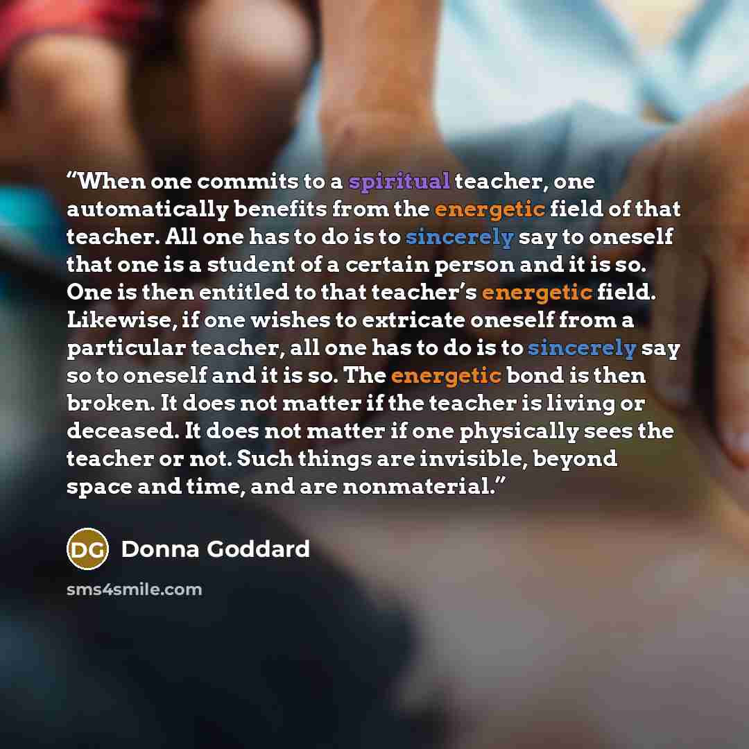 “When one commits to a spiritual teacher, one automatically benefits from the energetic field of that teacher. All one has to do is to sincerely say to oneself that one is a student of a certain person and it is so. One is then entitled to that teacher’s energetic field. Likewise, if one wishes to…” quote by Donna Goddard
