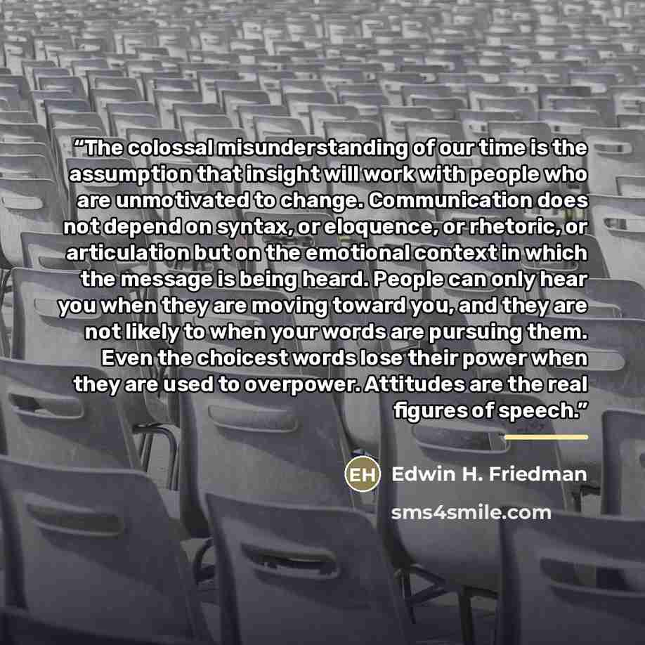 “The colossal misunderstanding of our time is the assumption that insight will work with people who are unmotivated to change. Communication does not depend on syntax, or eloquence, or rhetoric, or articulation but on the emotional context in which the message is being heard. People can only hear…” quote by Edwin H. Friedman