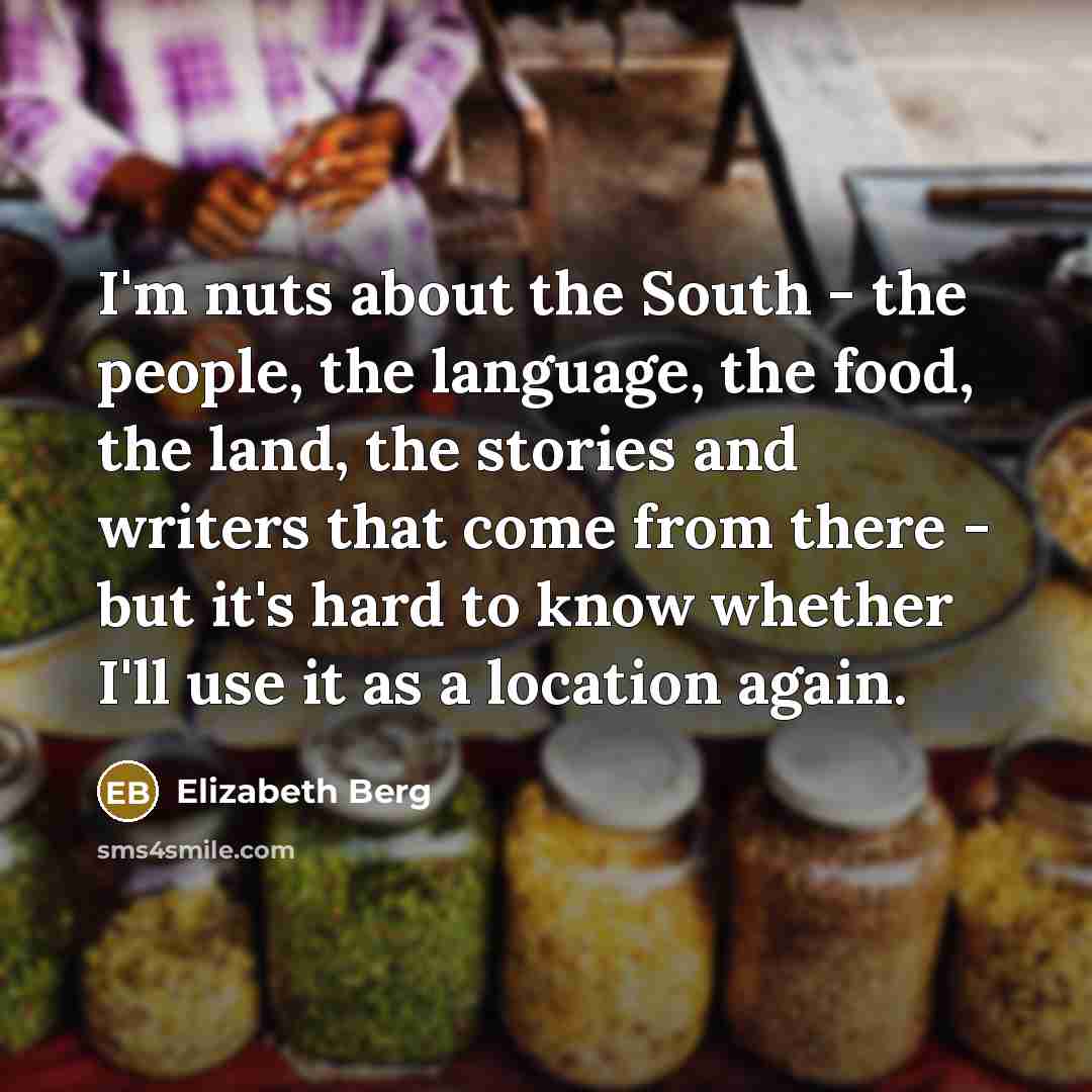 “I'm nuts about the South - the people, the language, the food, the land, the stories and writers that come from there - but it's hard to know whether I'll use it as a location again.” quote by Elizabeth Berg