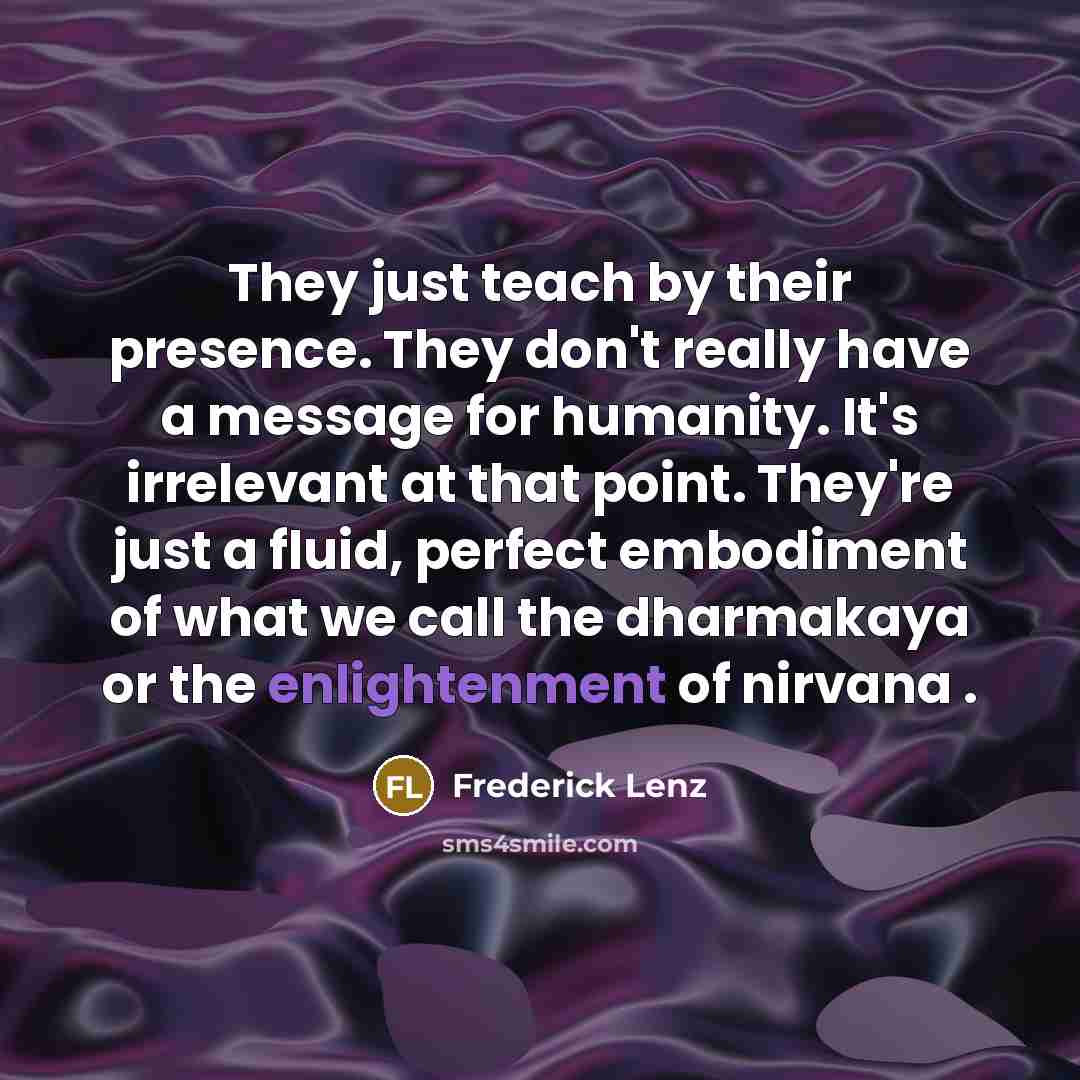 “They just teach by their presence. They don't really have a message for humanity. It's irrelevant at that point. They're just a fluid, perfect embodiment of what we call the dharmakaya or the enlightenment of nirvana .” quote by Frederick Lenz