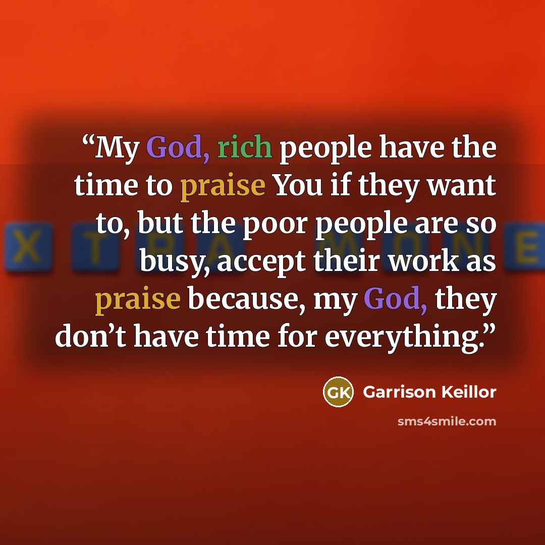 “My God, rich people have the time to praise You if they want to, but the poor people are so busy, accept their work as praise because, my God, they don’t have time for everything.” quote by Garrison Keillor