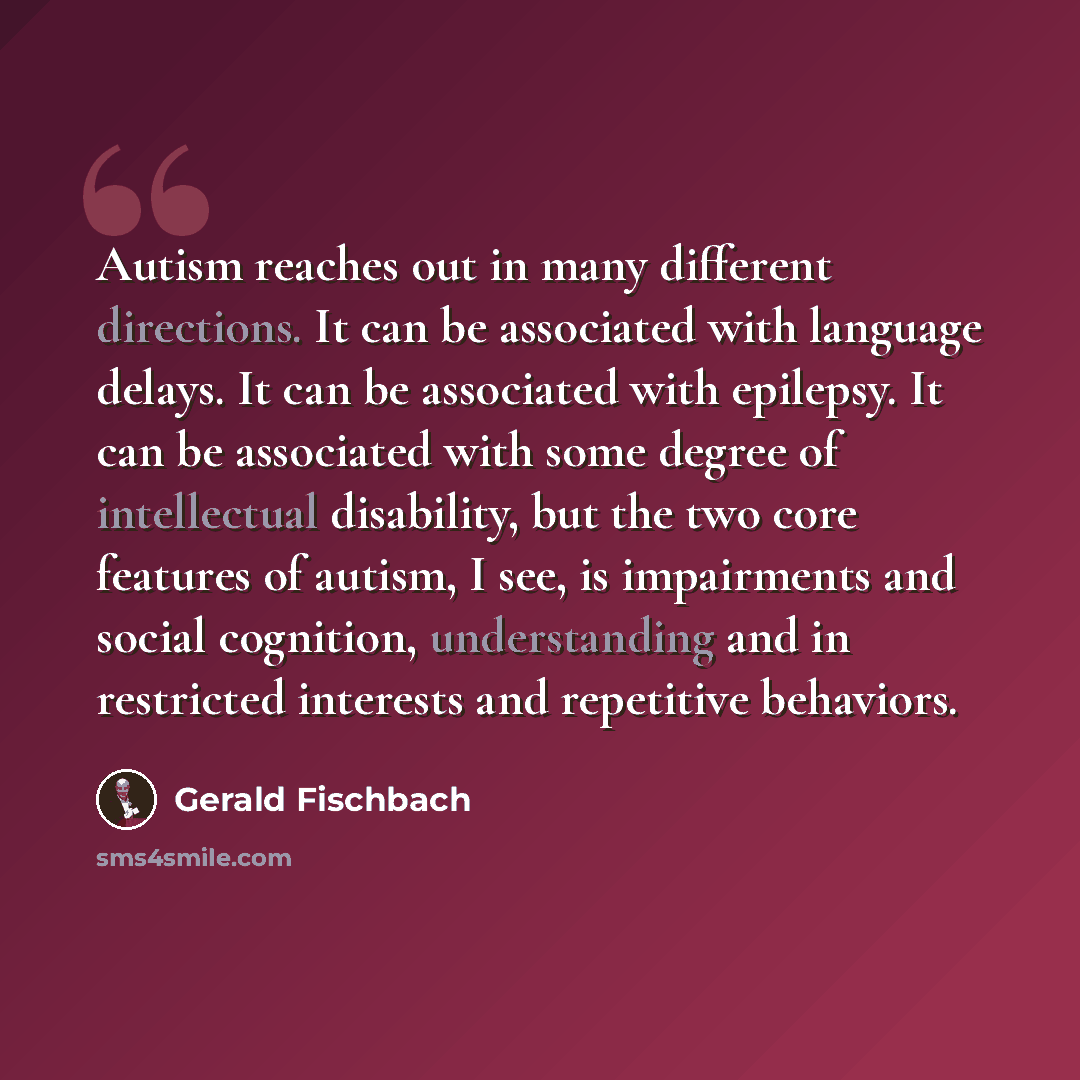 “Autism reaches out in many different directions. It can be associated with language delays. It can be associated with epilepsy. It can be associated with some degree of intellectual disability, but the two core features of autism, I see, is impairments and social cognition, understanding and in…” quote by Gerald Fischbach