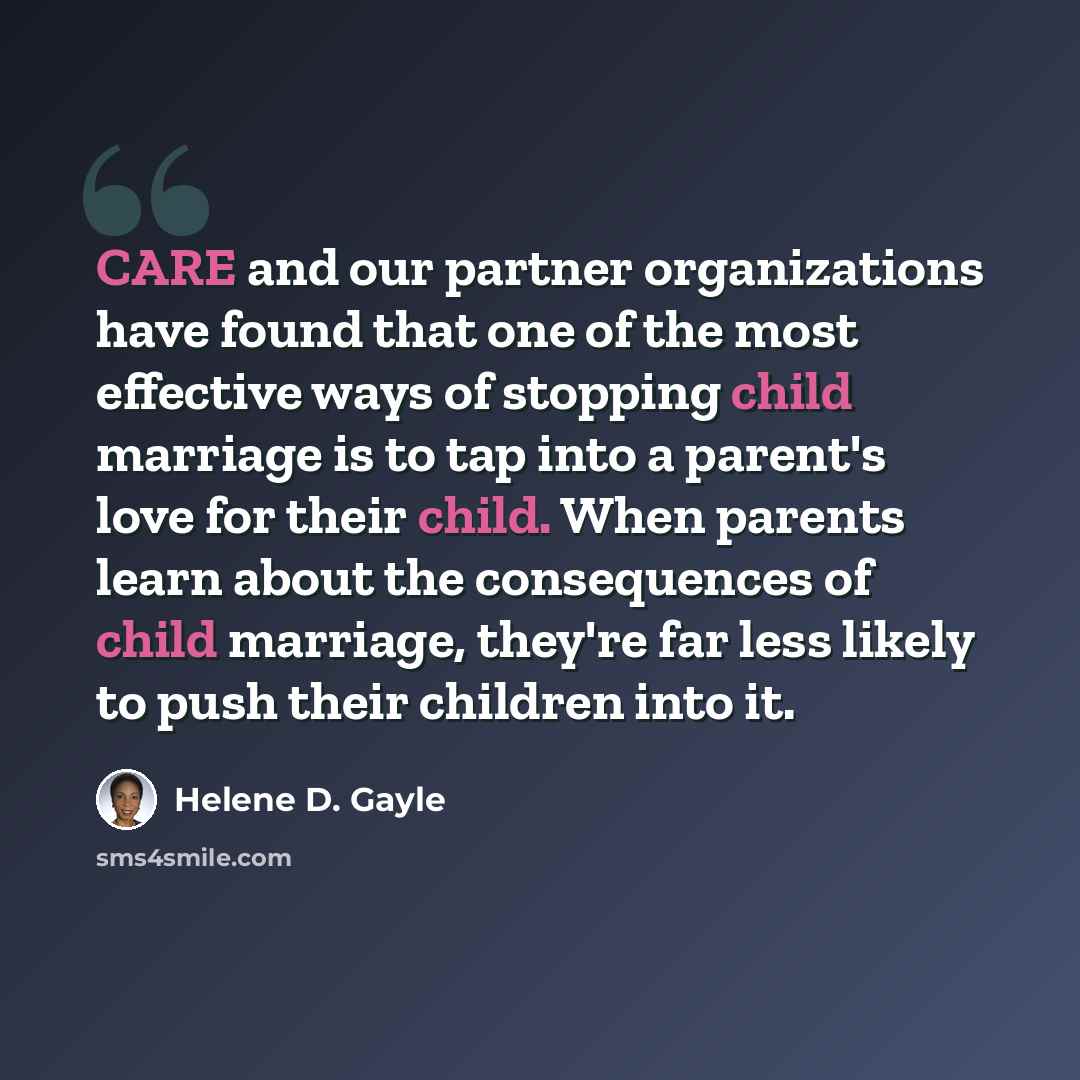 “CARE and our partner organizations have found that one of the most effective ways of stopping child marriage is to tap into a parent's love for their child. When parents learn about the consequences of child marriage, they're far less likely to push their children into it.” quote by Helene D. Gayle