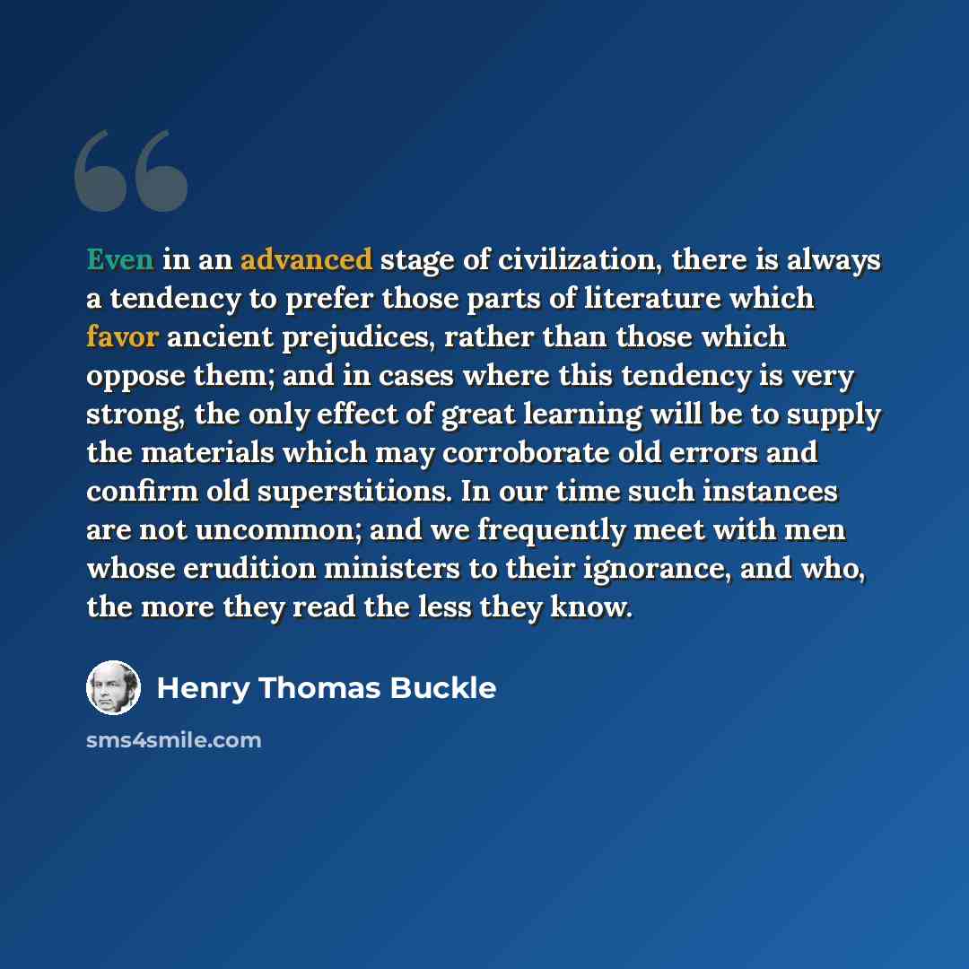 “Even in an advanced stage of civilization, there is always a tendency to prefer those parts of literature which favor ancient prejudices, rather than those which oppose them; and in cases where this tendency is very strong, the only effect of great learning will be to supply the materials which…” quote by Henry Thomas Buckle
