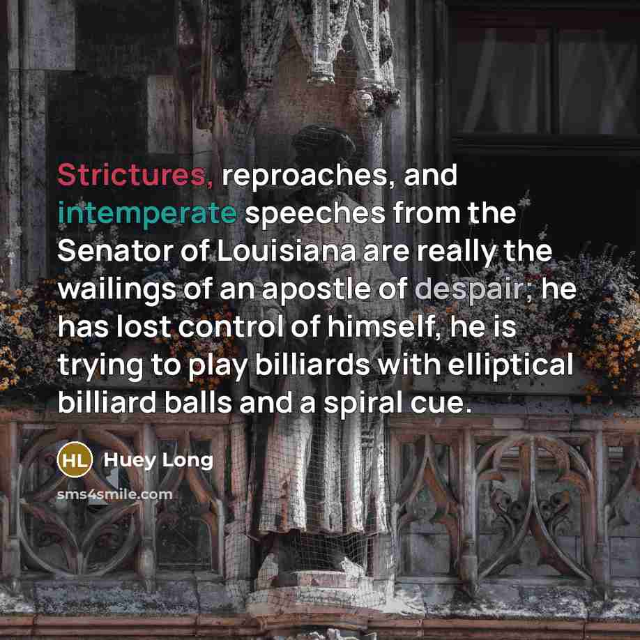 “Strictures, reproaches, and intemperate speeches from the Senator of Louisiana are really the wailings of an apostle of despair; he has lost control of himself, he is trying to play billiards with elliptical billiard balls and a spiral cue.” quote by Huey Long