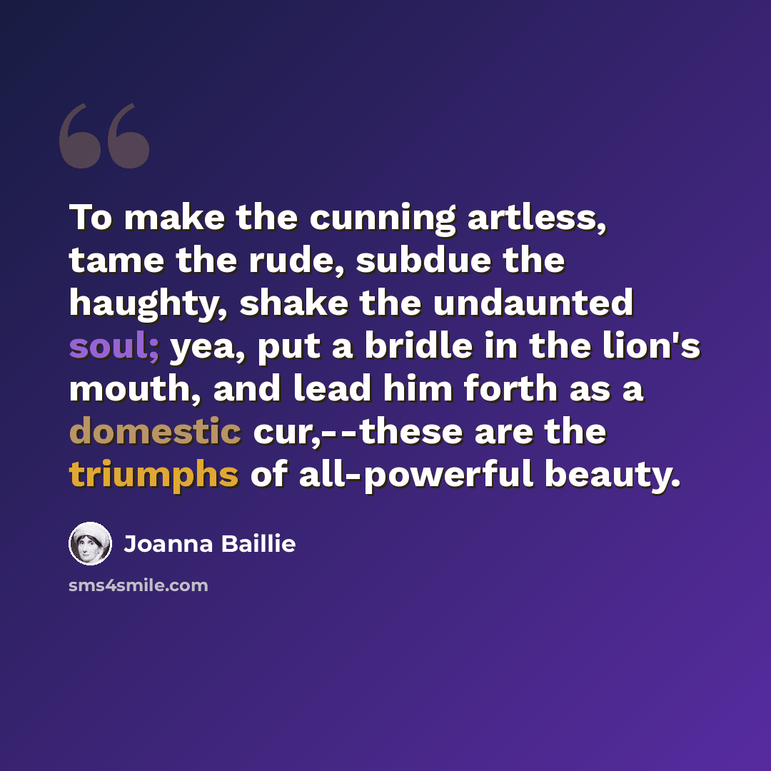 “To make the cunning artless, tame the rude, subdue the haughty, shake the undaunted soul; yea, put a bridle in the lion's mouth, and lead him forth as a domestic cur,--these are the triumphs of all-powerful beauty.” quote by Joanna Baillie