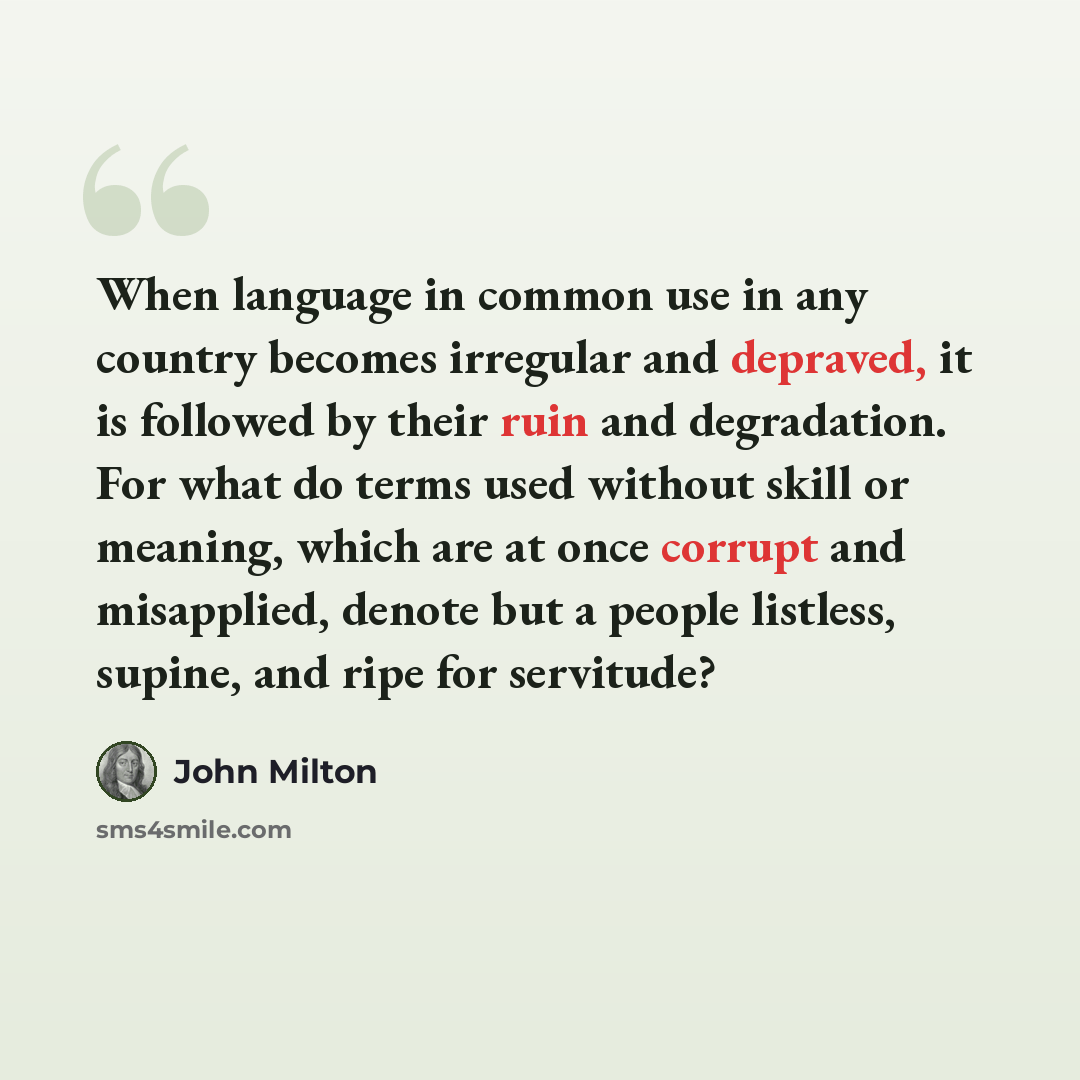 “When language in common use in any country becomes irregular and depraved, it is followed by their ruin and degradation. For what do terms used without skill or meaning, which are at once corrupt and misapplied, denote but a people listless, supine, and ripe for servitude?” quote by John Milton
