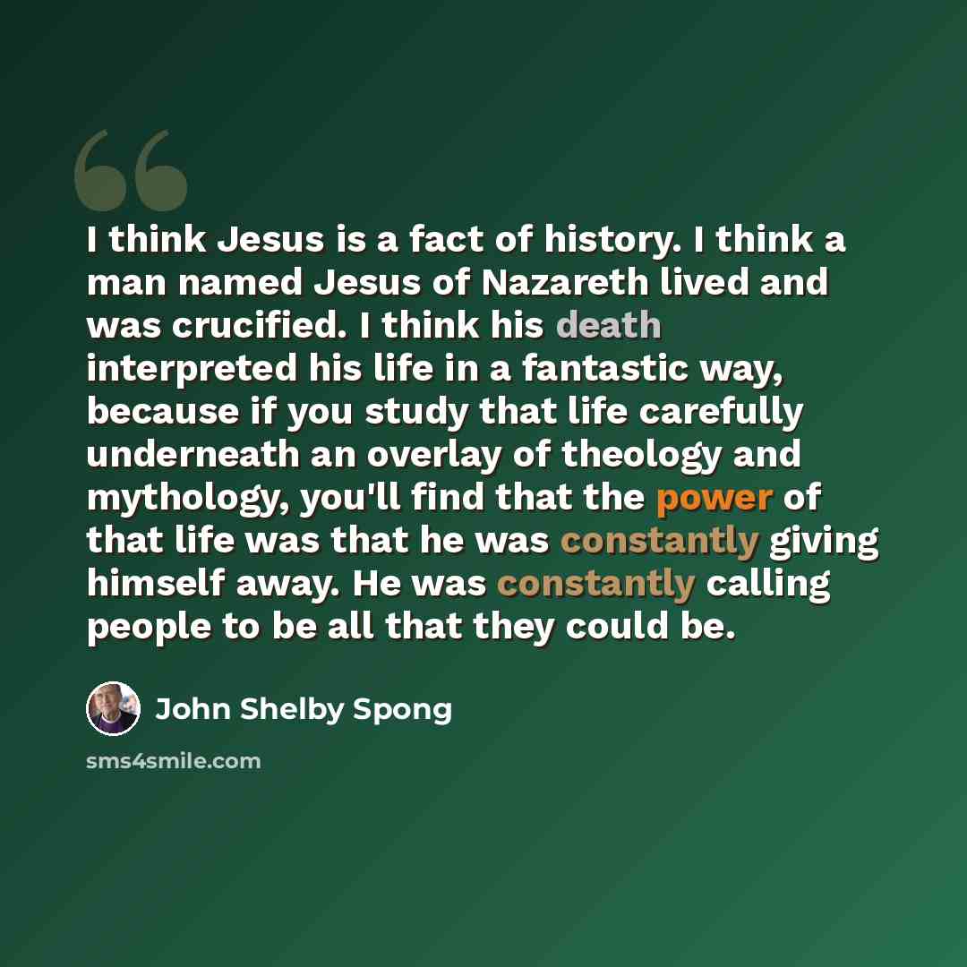 “I think Jesus is a fact of history. I think a man named Jesus of Nazareth lived and was crucified. I think his death interpreted his life in a fantastic way, because if you study that life carefully underneath an overlay of theology and mythology, you'll find that the power of that life was that…” quote by John Shelby Spong