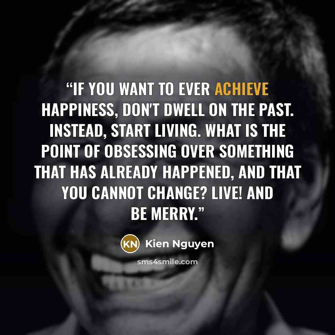 “If you want to ever achieve happiness, don't dwell on the past. Instead, start living. What is the point of obsessing over something that has already happened, and that you cannot change? Live! And be merry.” quote by Kien Nguyen