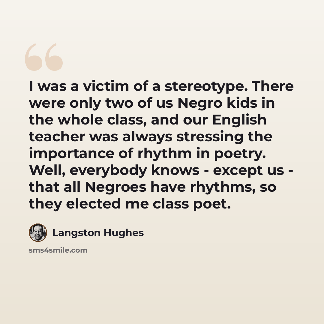 “I was a victim of a stereotype. There were only two of us Negro kids in the whole class, and our English teacher was always stressing the importance of rhythm in poetry. Well, everybody knows - except us - that all Negroes have rhythms, so they elected me class poet.” quote by Langston Hughes