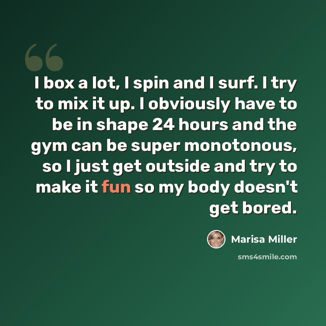 “I box a lot, I spin and I surf. I try to mix it up. I obviously have to be in shape 24 hours and the gym can be super monotonous, so I just get outside and try to make it fun so my body doesn't get bored.” quote by Marisa Miller