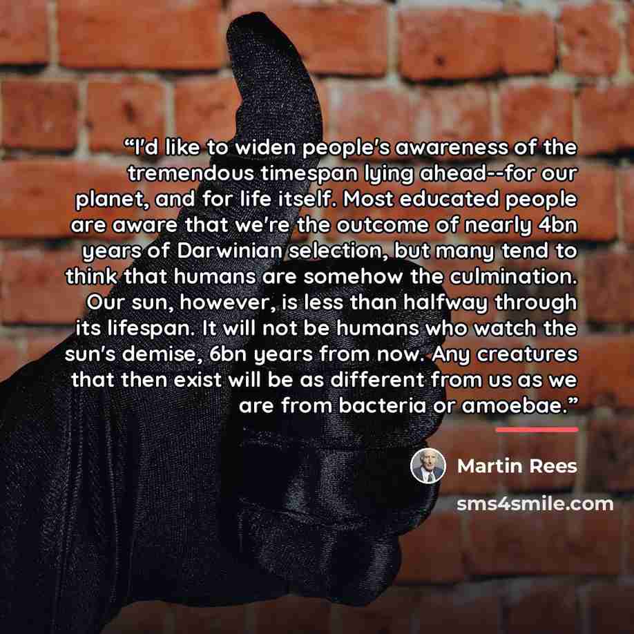 “I'd like to widen people's awareness of the tremendous timespan lying ahead--for our planet, and for life itself. Most educated people are aware that we're the outcome of nearly 4bn years of Darwinian selection, but many tend to think that humans are somehow the culmination. Our sun, however, is…” quote by Martin Rees