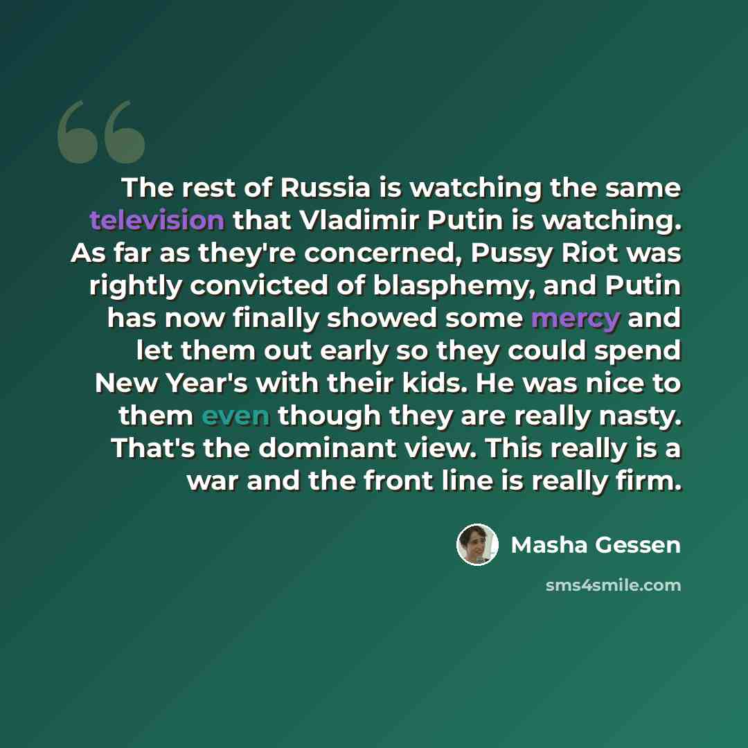 “The rest of Russia is watching the same television that Vladimir Putin is watching. As far as they're concerned, Pussy Riot was rightly convicted of blasphemy, and Putin has now finally showed some mercy and let them out early so they could spend New Year's with their kids. He was nice to them…” quote by Masha Gessen