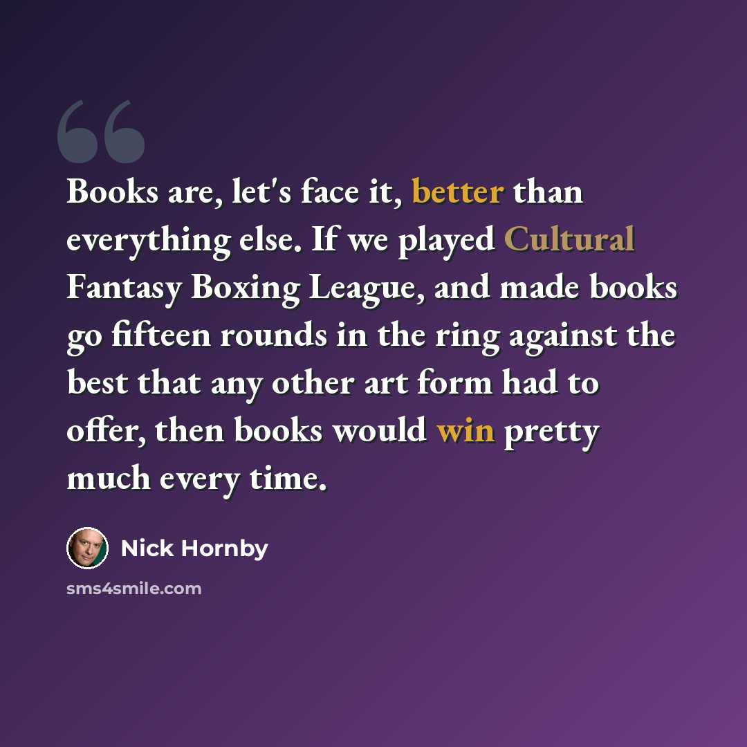 “Books are, let's face it, better than everything else. If we played Cultural Fantasy Boxing League, and made books go fifteen rounds in the ring against the best that any other art form had to offer, then books would win pretty much every time.” quote by Nick Hornby