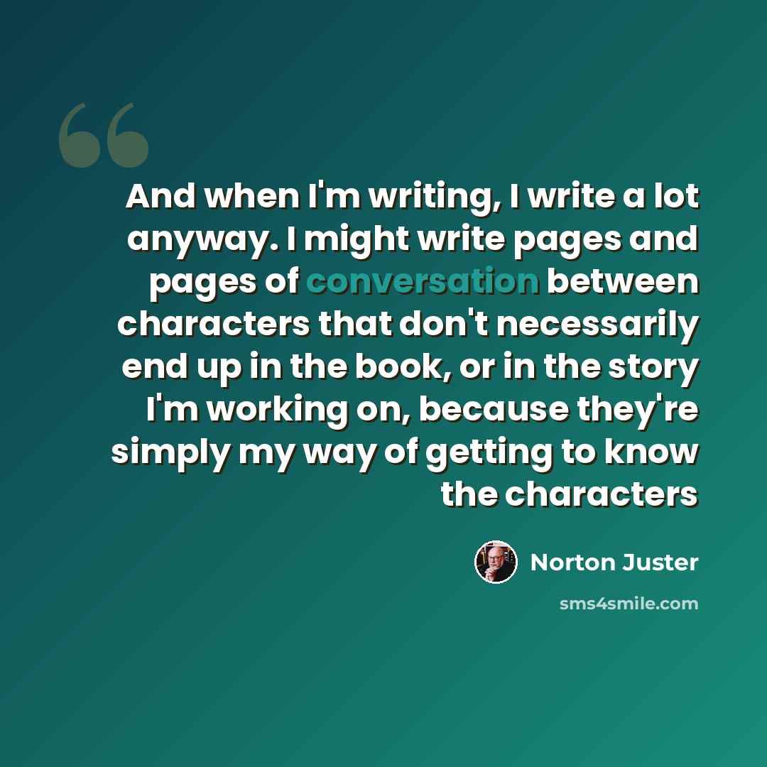 “And when I'm writing, I write a lot anyway. I might write pages and pages of conversation between characters that don't necessarily end up in the book, or in the story I'm working on, because they're simply my way of getting to know the characters” quote by Norton Juster