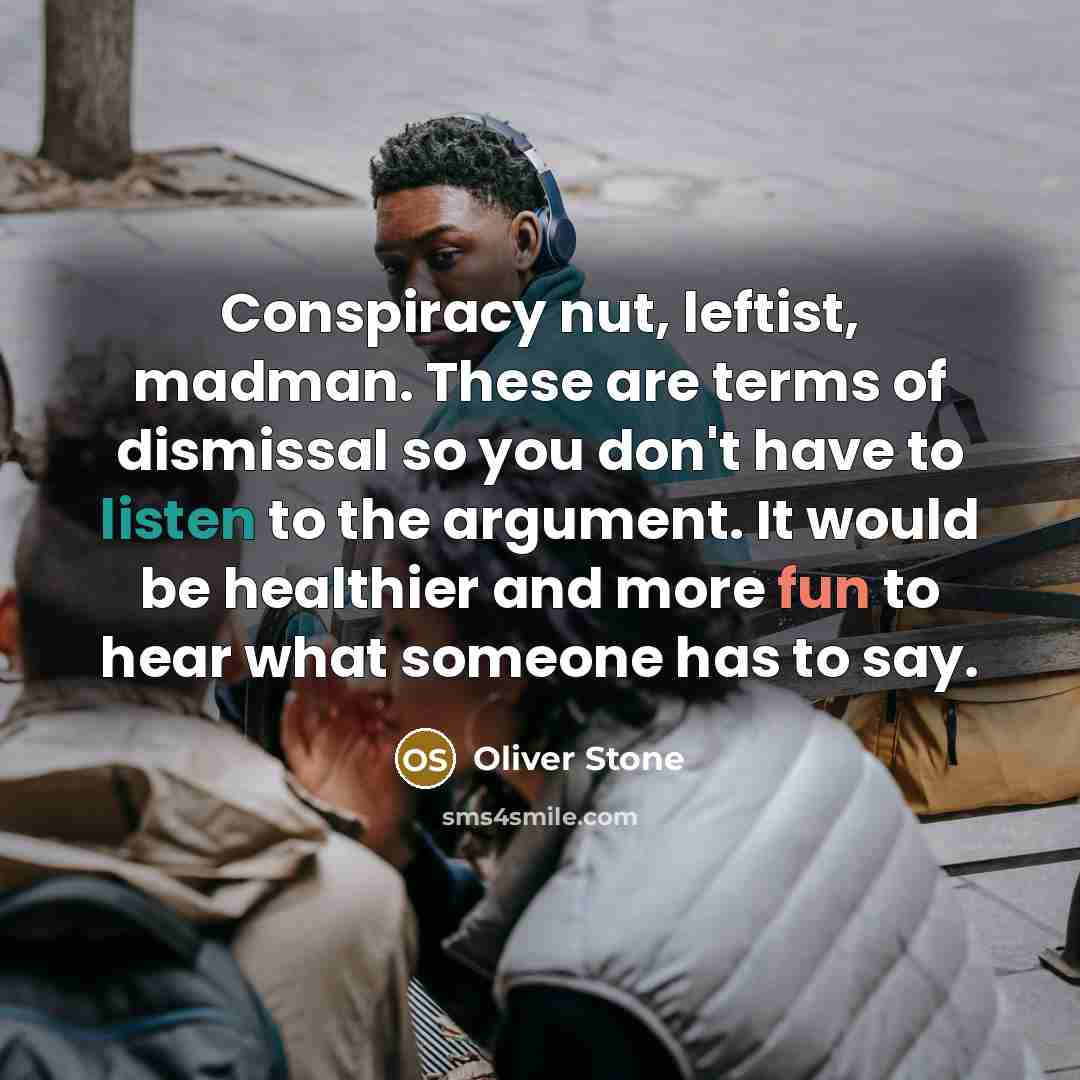 “Conspiracy nut, leftist, madman. These are terms of dismissal so you don't have to listen to the argument. It would be healthier and more fun to hear what someone has to say.” quote by Oliver Stone