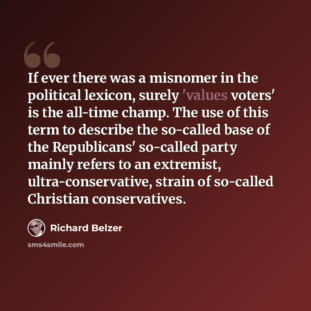 “If ever there was a misnomer in the political lexicon, surely 'values voters' is the all-time champ. The use of this term to describe the so-called base of the Republicans' so-called party mainly refers to an extremist, ultra-conservative, strain of so-called Christian conservatives.” quote by Richard Belzer
