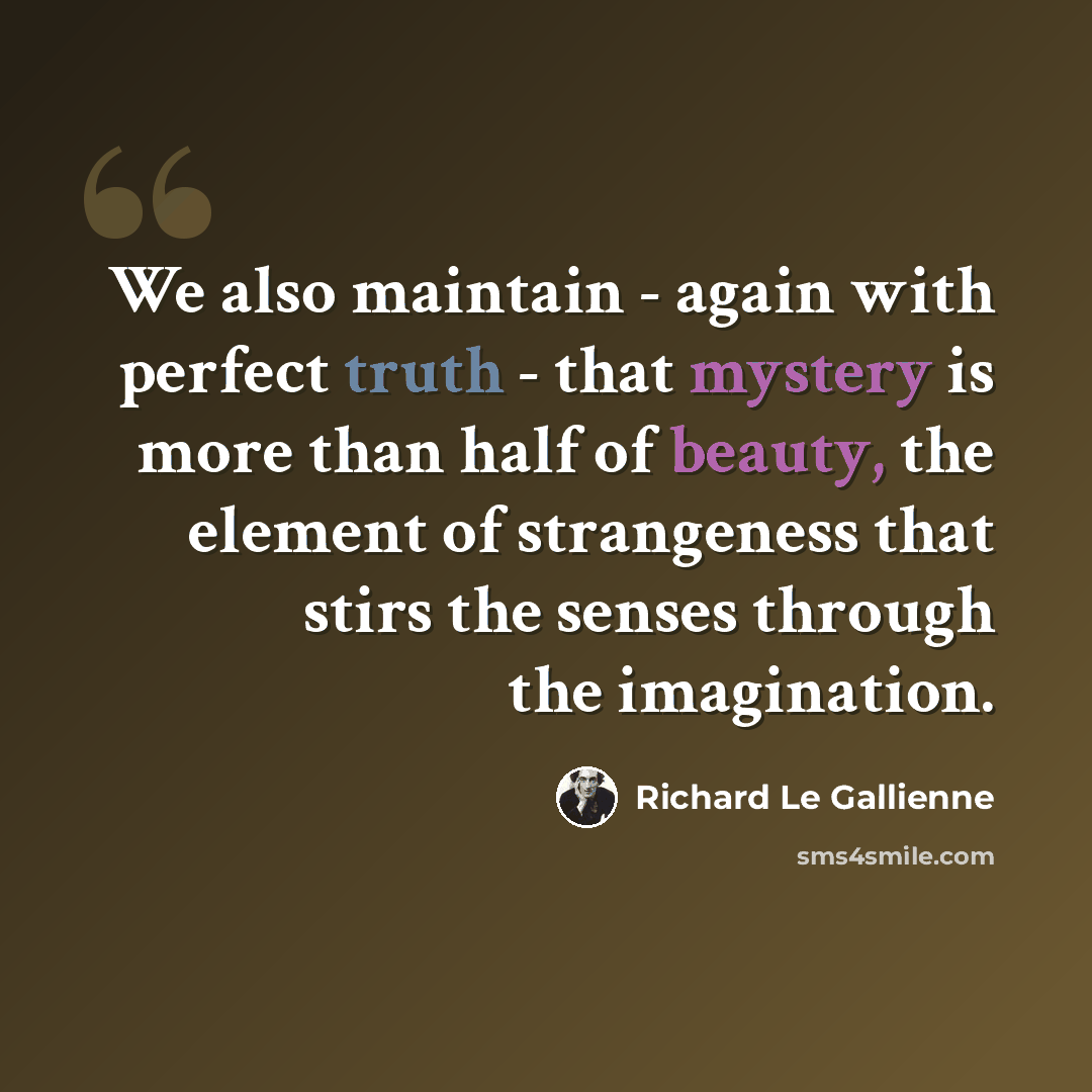 “We also maintain - again with perfect truth - that mystery is more than half of beauty, the element of strangeness that stirs the senses through the imagination.” quote by Richard Le Gallienne