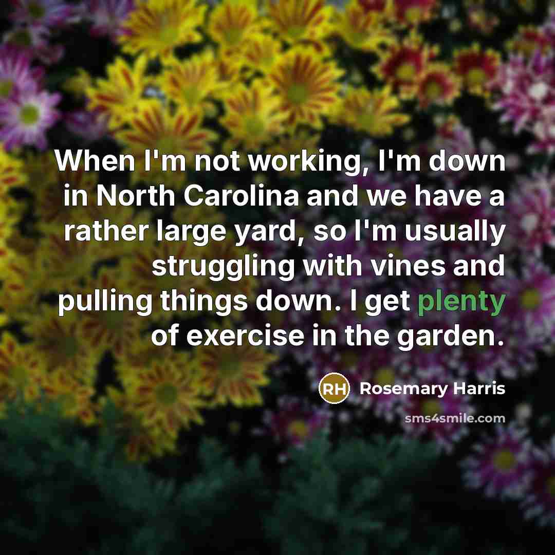 “When I'm not working, I'm down in North Carolina and we have a rather large yard, so I'm usually struggling with vines and pulling things down. I get plenty of exercise in the garden.” quote by Rosemary Harris