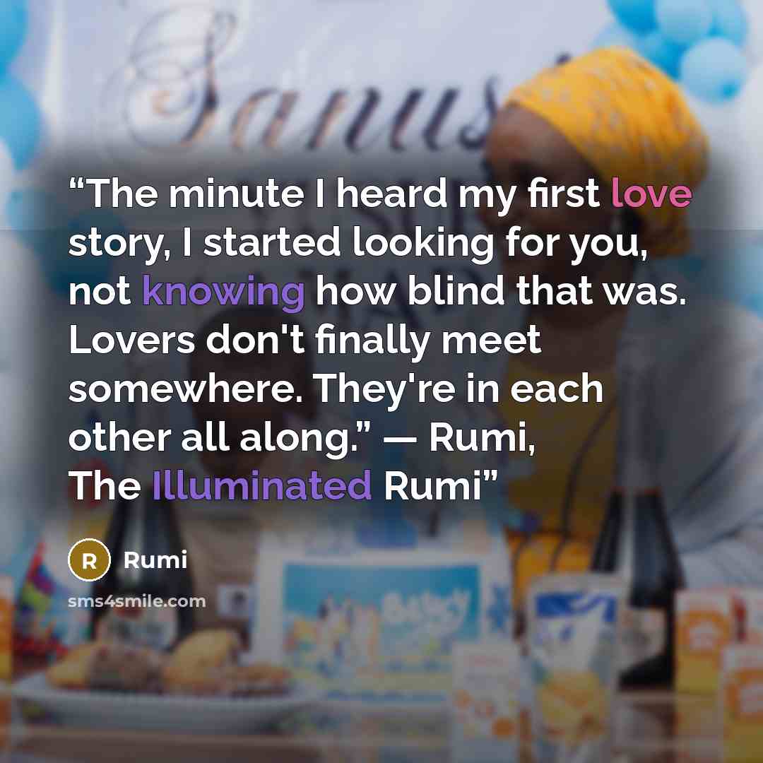 “The minute I heard my first love story, I started looking for you, not knowing how blind that was. Lovers don't finally meet somewhere. They're in each other all along.” ― Rumi, The Illuminated Rumi” quote by Rumi
