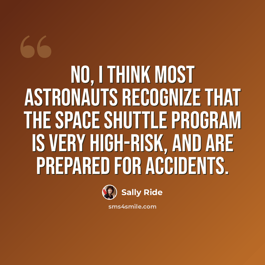 “No, I think most astronauts recognize that the space shuttle program is very high-risk, and are prepared for accidents.” quote by Sally Ride