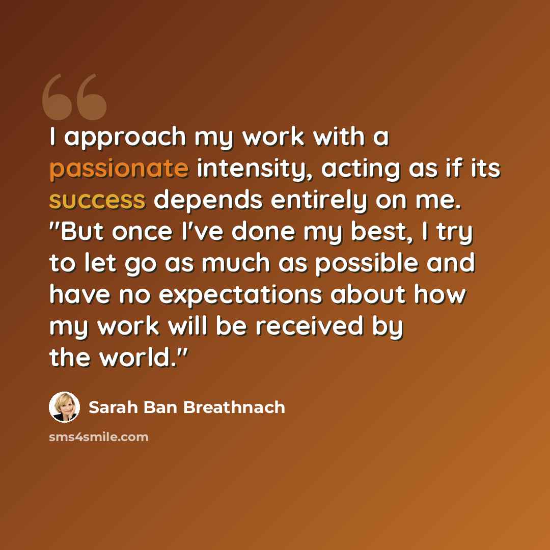 “I approach my work with a passionate intensity, acting as if its success depends entirely on me. "But once I've done my best, I try to let go as much as possible and have no expectations about how my work will be received by the world."” quote by Sarah Ban Breathnach