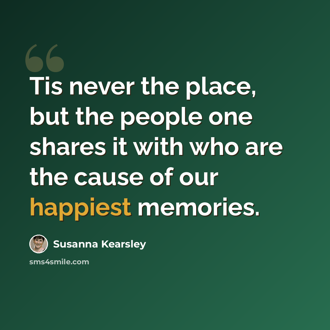 “Tis never the place, but the people one shares it with who are the cause of our happiest memories.” quote by Susanna Kearsley