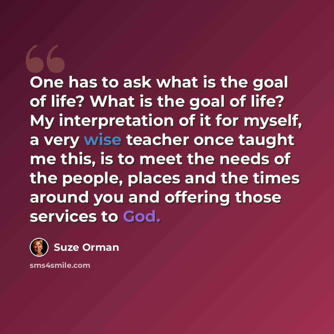 “One has to ask what is the goal of life? What is the goal of life? My interpretation of it for myself, a very wise teacher once taught me this, is to meet the needs of the people, places and the times around you and offering those services to God.” quote by Suze Orman
