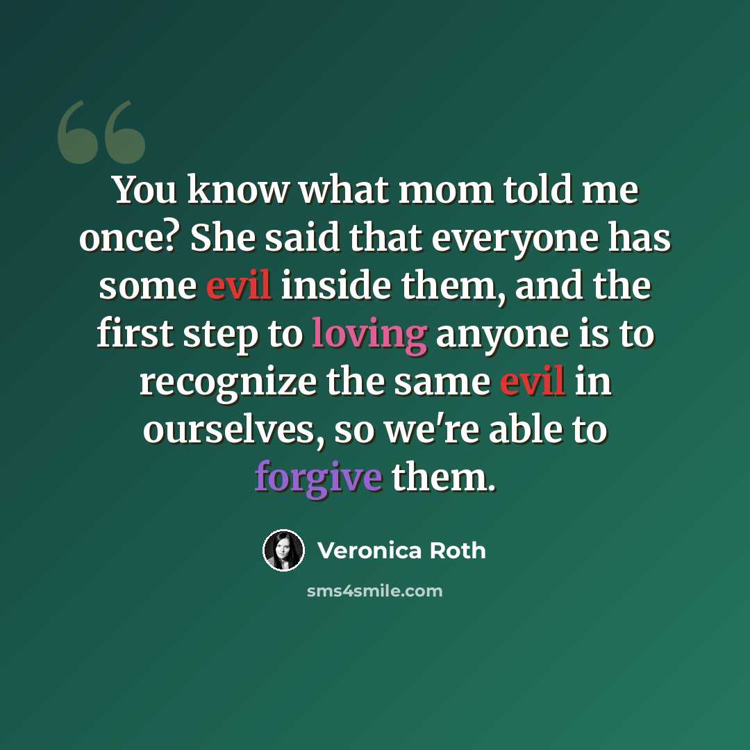 “You know what mom told me once? She said that everyone has some evil inside them, and the first step to loving anyone is to recognize the same evil in ourselves, so we're able to forgive them.” quote by Veronica Roth
