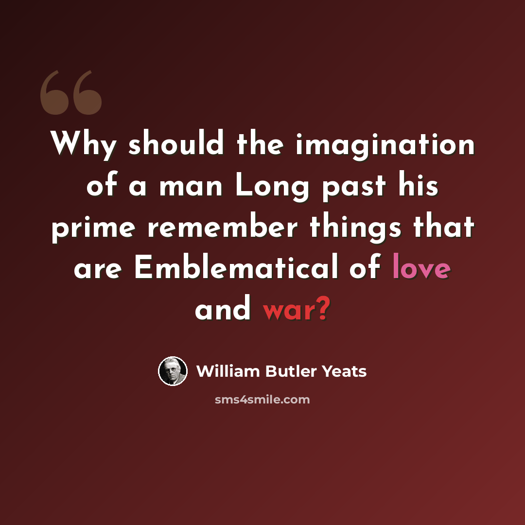 “Why should the imagination of a man Long past his prime remember things that are Emblematical of love and war?” quote by William Butler Yeats