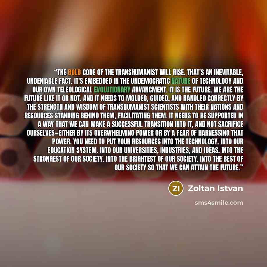 “The bold code of the transhumanist will rise. That's an inevitable, undeniable fact. It's embedded in the undemocratic nature of technology and our own teleological evolutionary advancment. It is the future. We are the future like it or not. And it needs to molded, guided, and handled correctly by…” quote by Zoltan Istvan