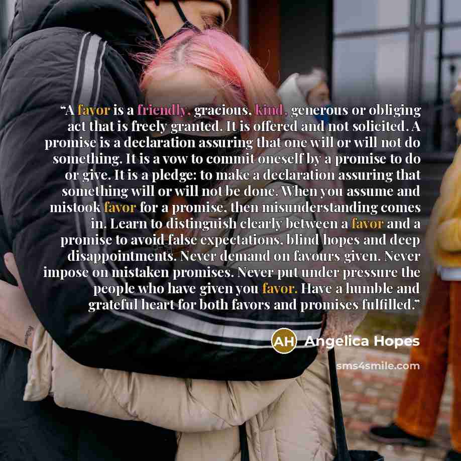 “A favor is a friendly, gracious, kind, generous or obliging act that is freely granted. It is offered and not solicited. A promise is a declaration assuring that one will or will not do something. It is a vow to commit oneself by a promise to do or give. It is a pledge: to make a declaration…” quote by Angelica Hopes