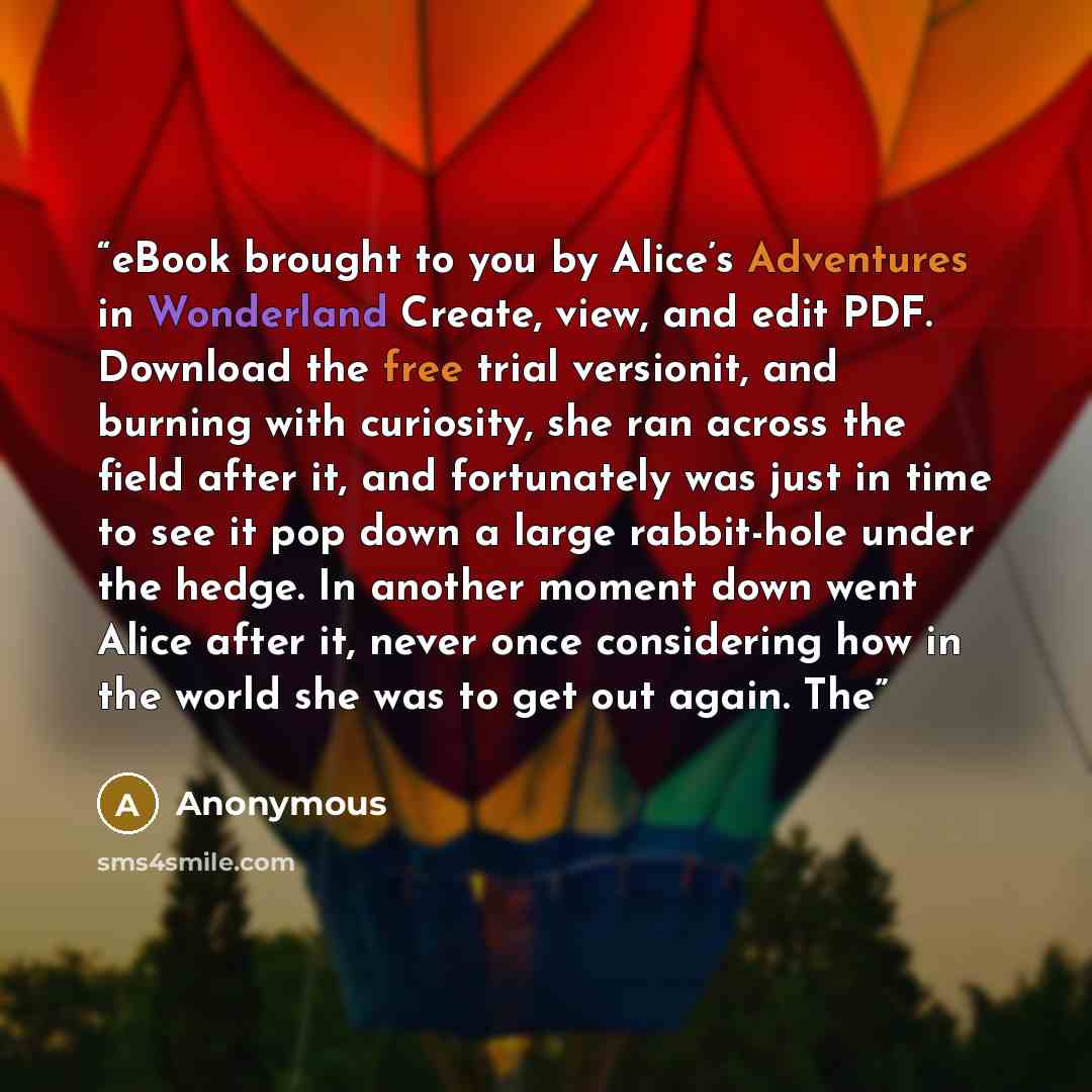 “eBook brought to you by Alice’s Adventures in Wonderland Create, view, and edit PDF. Download the free trial versionit, and burning with curiosity, she ran across the field after it, and fortunately was just in time to see it pop down a large rabbit-hole under the hedge. In another moment down…” quote by Anonymous