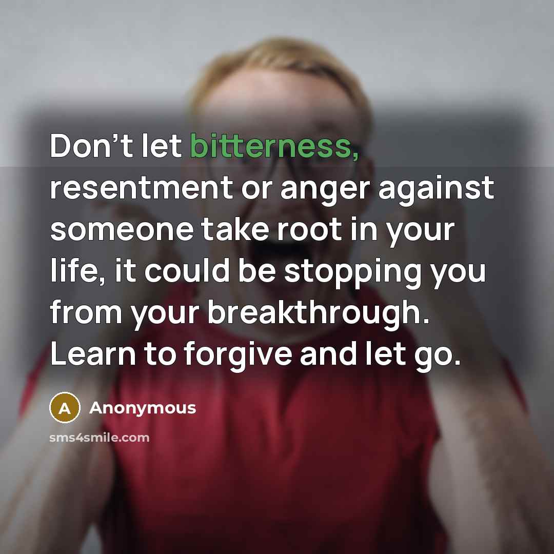 “Don't let bitterness, resentment or anger against someone take root in your life, it could be stopping you from your breakthrough. Learn to forgive and let go.” quote by Anonymous