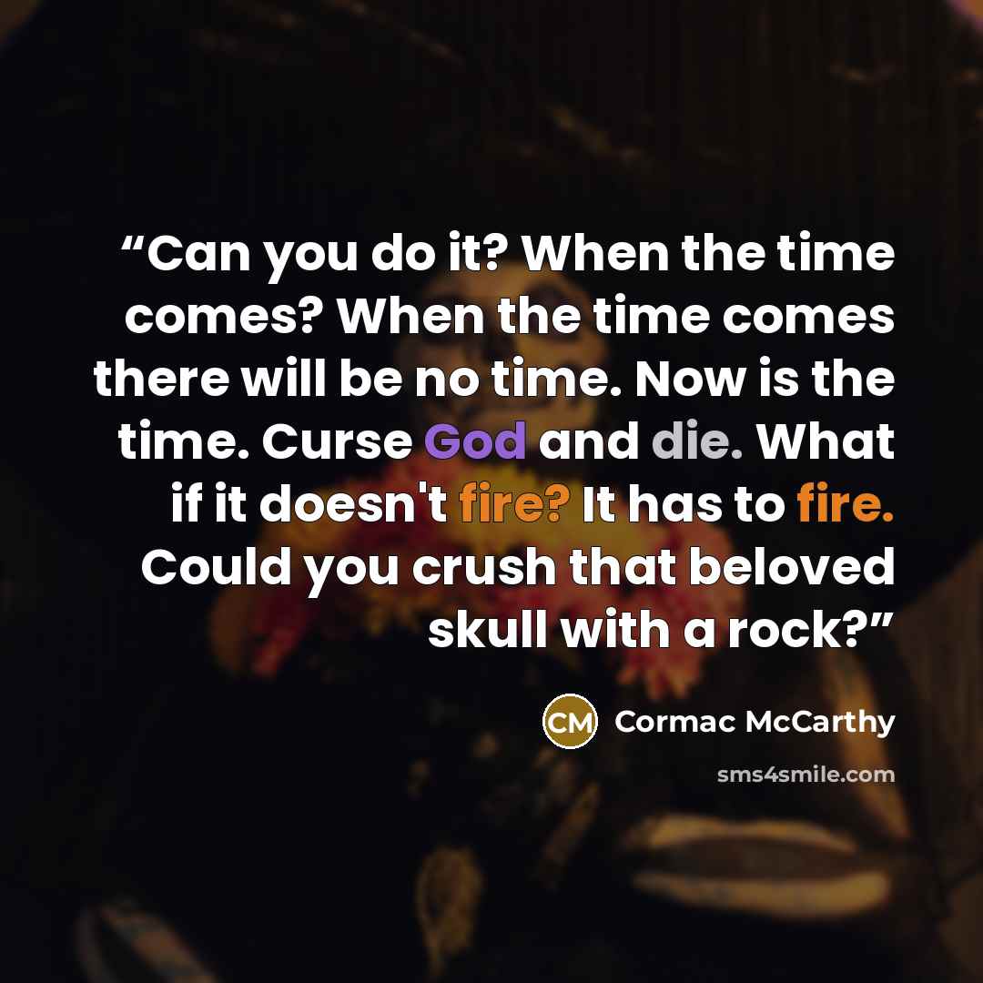 “Can you do it? When the time comes? When the time comes there will be no time. Now is the time. Curse God and die. What if it doesn't fire? It has to fire. Could you crush that beloved skull with a rock?” quote by Cormac McCarthy