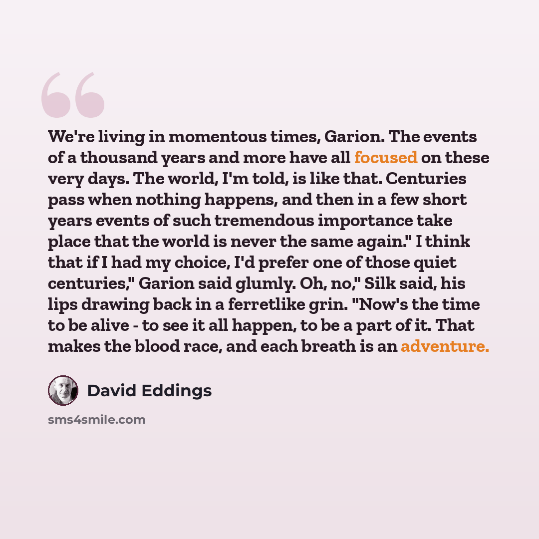 “We're living in momentous times, Garion. The events of a thousand years and more have all focused on these very days. The world, I'm told, is like that. Centuries pass when nothing happens, and then in a few short years events of such tremendous importance take place that the world is never the…” quote by David Eddings