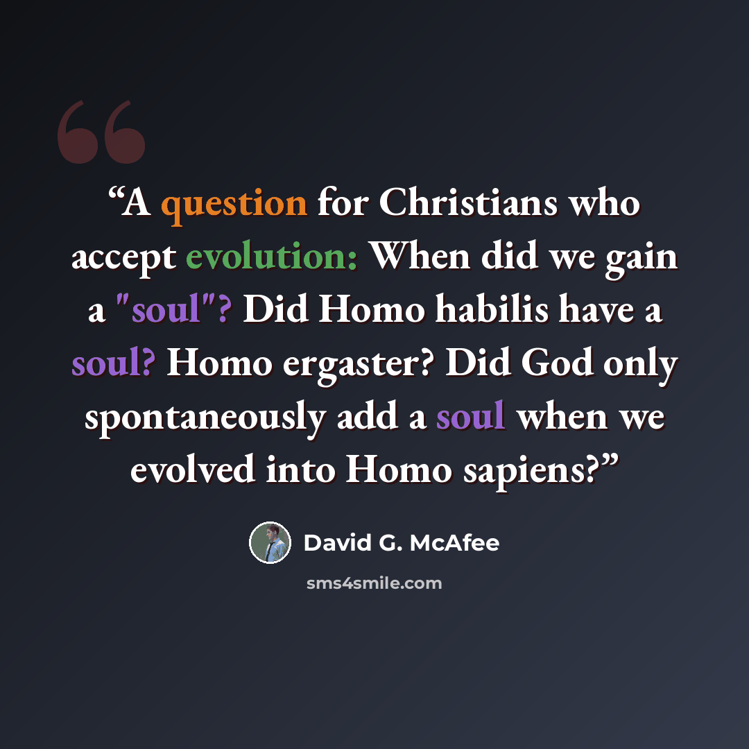 “A question for Christians who accept evolution: When did we gain a "soul"? Did Homo habilis have a soul? Homo ergaster? Did God only spontaneously add a soul when we evolved into Homo sapiens?” quote by David G. McAfee