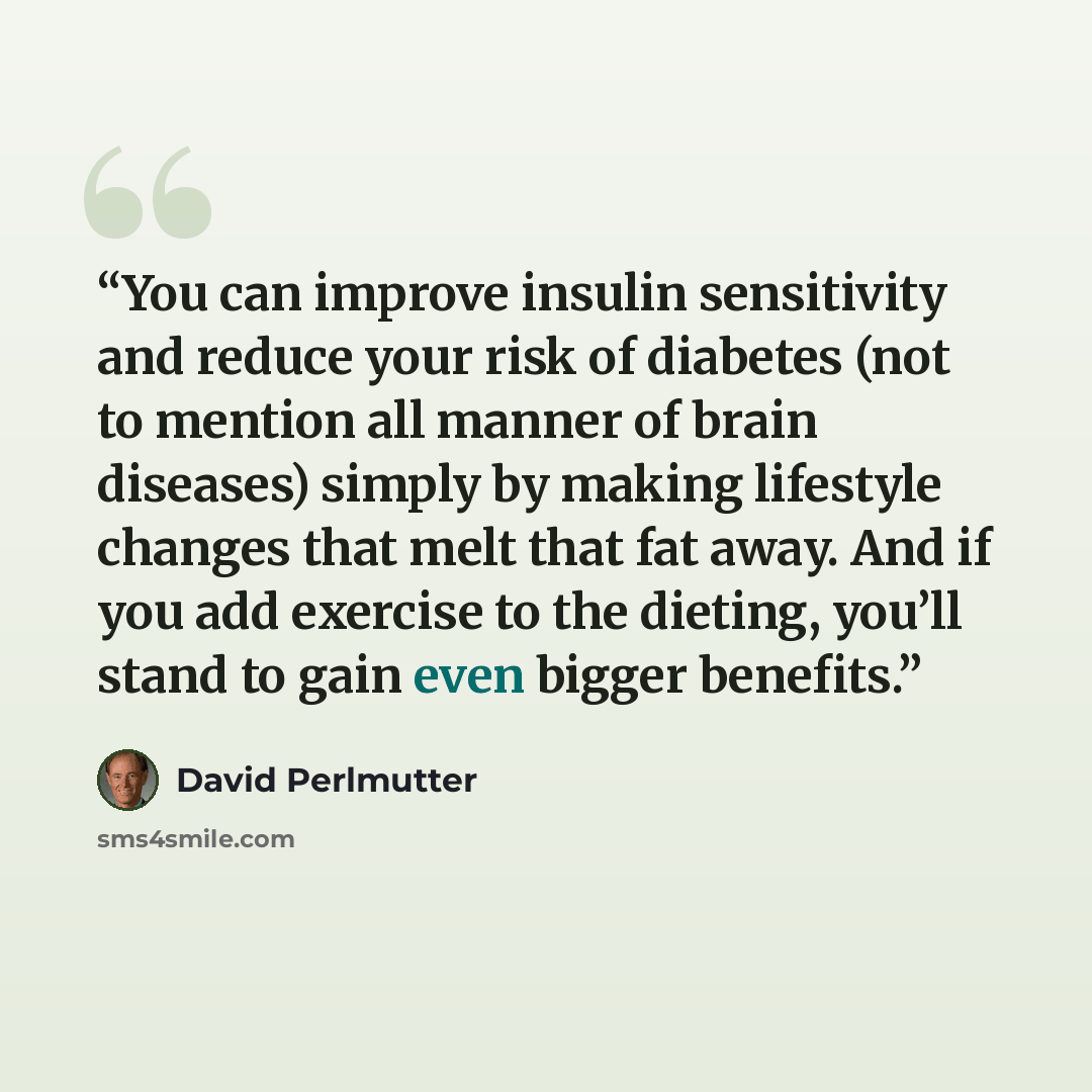 “You can improve insulin sensitivity and reduce your risk of diabetes (not to mention all manner of brain diseases) simply by making lifestyle changes that melt that fat away. And if you add exercise to the dieting, you’ll stand to gain even bigger benefits.” quote by David Perlmutter