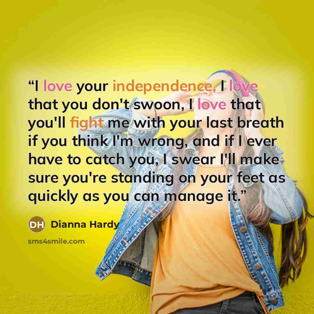 “I love your independence, I love that you don't swoon, I love that you'll fight me with your last breath if you think I'm wrong, and if I ever have to catch you, I swear I'll make sure you're standing on your feet as quickly as you can manage it.” quote by Dianna Hardy