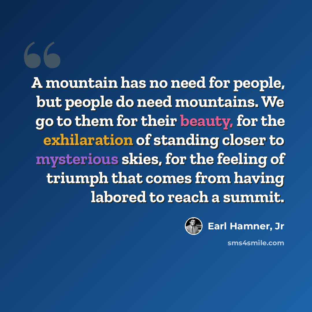 “A mountain has no need for people, but people do need mountains. We go to them for their beauty, for the exhilaration of standing closer to mysterious skies, for the feeling of triumph that comes from having labored to reach a summit.” quote by Earl Hamner, Jr