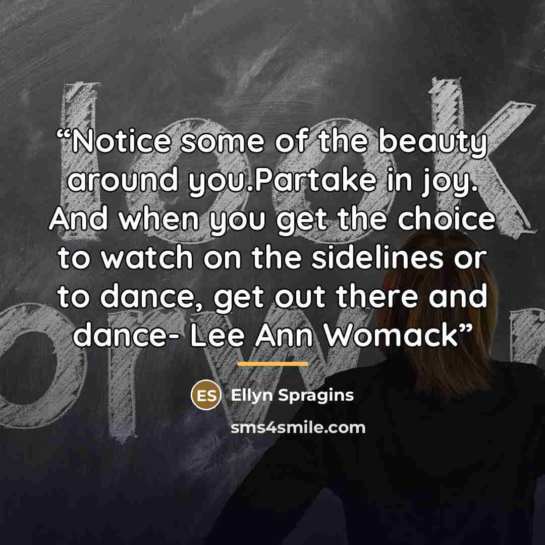 “Notice some of the beauty around you.Partake in joy. And when you get the choice to watch on the sidelines or to dance, get out there and dance- Lee Ann Womack” quote by Ellyn Spragins