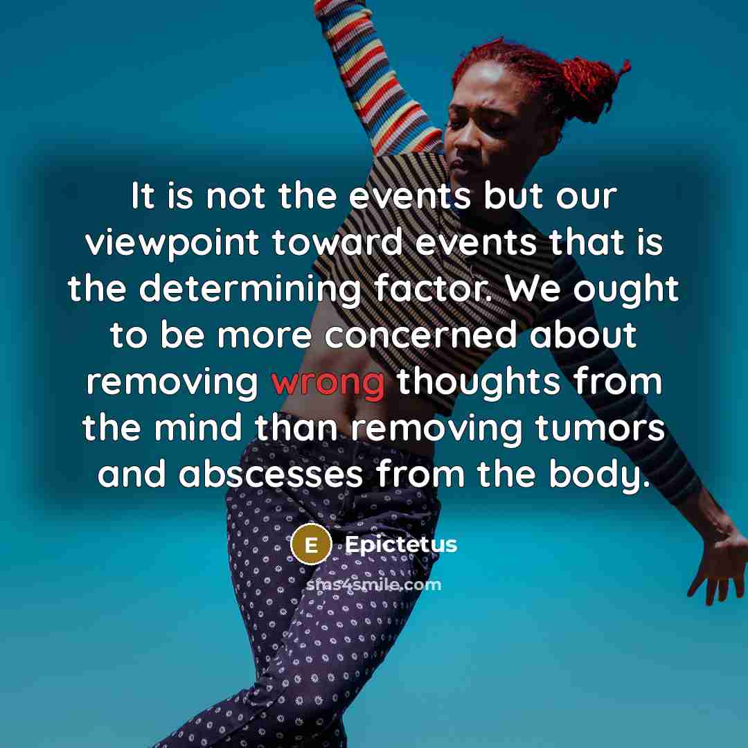“It is not the events but our viewpoint toward events that is the determining factor. We ought to be more concerned about removing wrong thoughts from the mind than removing tumors and abscesses from the body.” quote by Epictetus