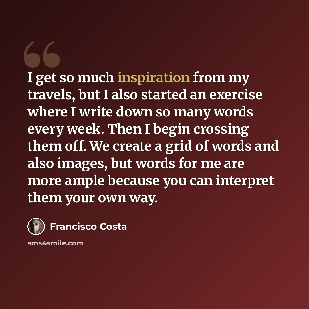“I get so much inspiration from my travels, but I also started an exercise where I write down so many words every week. Then I begin crossing them off. We create a grid of words and also images, but words for me are more ample because you can interpret them your own way.” quote by Francisco Costa