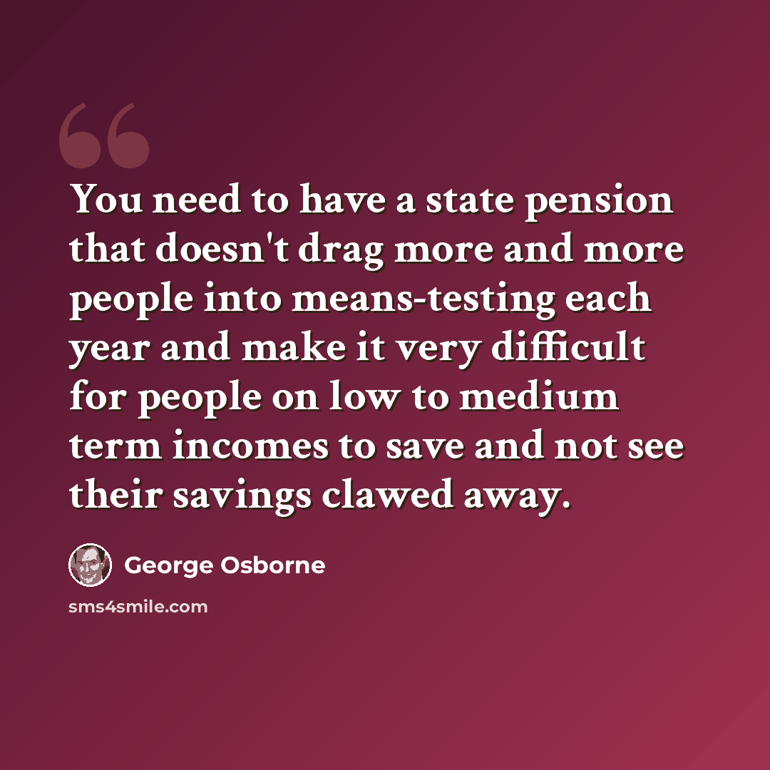 “You need to have a state pension that doesn't drag more and more people into means-testing each year and make it very difficult for people on low to medium term incomes to save and not see their savings clawed away.” quote by George Osborne
